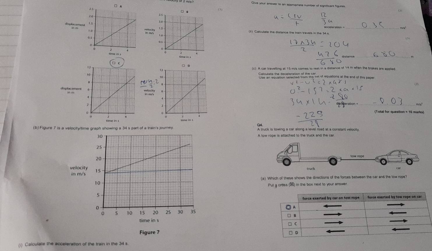 elucity of 2 m/s? Give your answer to an appropriate number of significant figures 
(1) 
(3) 
acceleration _ m/s²
displacemenin m/s
in m velocity(ii) Calculate the distance the train travels in the 34 s
(3) 

distance m 
” 
(c) A car travelling at 15 m/s comes to rest in a distance of 14 m when the brakes are applied 
Calculate the deceleration of the car 
Use an equation selected from the list of equations at the end of this paper 
(3) 
displacement 
in mwady 
eration 
_mis³ 
(Total for question = 10 marks) 

time in s 
Q4. 
(b) Figure 7 is a velocity/time graph showing a 34 s part of a train's journey A truck is towing a car along a level road at a constant velocity 
A tow rope is attached to the truck and the car 
velocity 
in m/s
(a) Which of these shows the directions of the forces between the car and the tow rope? 
Put a cross (▲) in the box next to your answer. 
time in s 
Figure 7 
(i) Calculate the acceleration of the train in the 34 s.