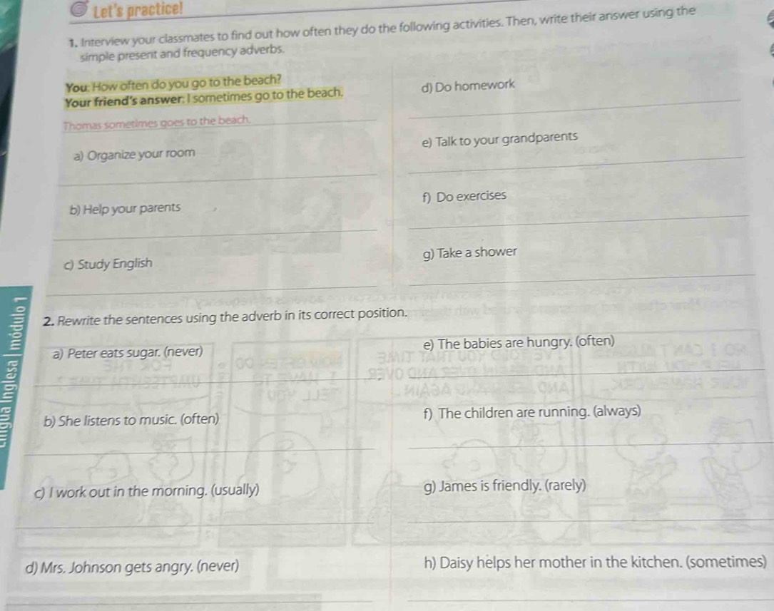 Let's practice! 
1. Interview your classmates to find out how often they do the following activities. Then, write their answer using the 
simple present and frequency adverbs. 
You: How often do you go to the beach? 
Your friend’s answer; I sometimes go to the beach. _d) Do homework 
Thomas sometimes goes to the beach._ 
_ 
a) Organize your room e) Talk to your grandparents 
_ 
b) Help your parents f) Do exercises 
_ 
_ 
_ 
c) Study English g) Take a shower 
_ 
2. Rewrite the sentences using the adverb in its correct position. 
a) Peter eats sugar. (never) e) The babies are hungry. (often) 
_ 
b) She listens to music. (often) f) The children are running. (always) 
_ 
_ 
c) I work out in the morning. (usually) g) James is friendly. (rarely) 
_ 
_ 
d) Mrs. Johnson gets angry. (never) h) Daisy helps her mother in the kitchen. (sometimes) 
_