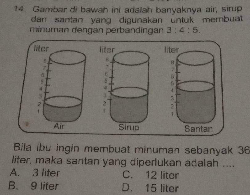 Gambar di bawah ini adalah banyaknya air, sirup
dan santan yang digunakan untuk membuat
minuman dengan perbandingan 3:4:5. 

Bila ibu ingin membuat minuman sebanyak 36
liter, maka santan yang diperlukan adalah ....
A. 3 liter C. 12 liter
B. 9 liter D. 15 liter