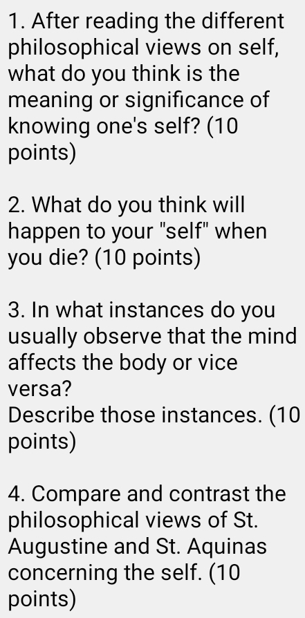 After reading the different 
philosophical views on self, 
what do you think is the 
meaning or significance of 
knowing one's self? (10 
points) 
2. What do you think will 
happen to your "self" when 
you die? (10 points) 
3. In what instances do you 
usually observe that the mind 
affects the body or vice 
versa? 
Describe those instances. (10 
points) 
4. Compare and contrast the 
philosophical views of St. 
Augustine and St. Aquinas 
concerning the self. (10 
points)