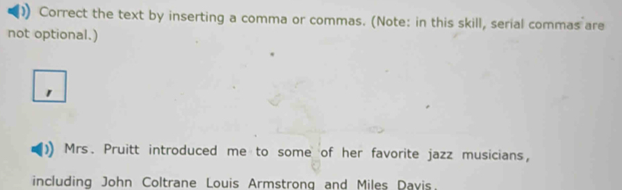 Correct the text by inserting a comma or commas. (Note: in this skill, serial commas are 
not optional.) 
Mrs. Pruitt introduced me to some of her favorite jazz musicians, 
including John Coltrane Louis Armstrong and Miles Davis.