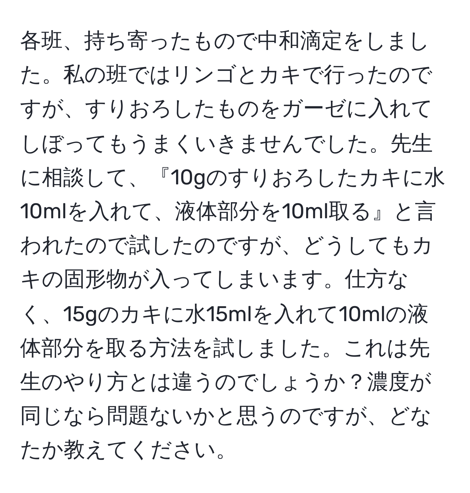 各班、持ち寄ったもので中和滴定をしました。私の班ではリンゴとカキで行ったのですが、すりおろしたものをガーゼに入れてしぼってもうまくいきませんでした。先生に相談して、『10gのすりおろしたカキに水10mlを入れて、液体部分を10ml取る』と言われたので試したのですが、どうしてもカキの固形物が入ってしまいます。仕方なく、15gのカキに水15mlを入れて10mlの液体部分を取る方法を試しました。これは先生のやり方とは違うのでしょうか？濃度が同じなら問題ないかと思うのですが、どなたか教えてください。