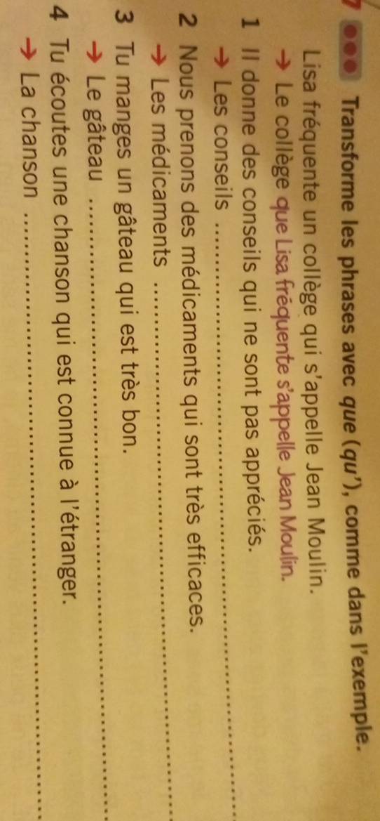 .. Transforme les phrases avec que (qu'), comme dans l’exemple. 
Lisa fréquente un collège qui s'appelle Jean Moulin. 
Le collège que Lisa fréquente s'appelle Jean Moulin. 
_ 
1 Il donne des conseils qui ne sont pas appréciés. 
Les conseils 
2 Nous prenons des médicaments qui sont très efficaces. 
Les médicaments 
_ 
3 Tu manges un gâteau qui est très bon. 
Le gâteau 
_ 
4 Tu écoutes une chanson qui est connue à l'étranger. 
La chanson 
_