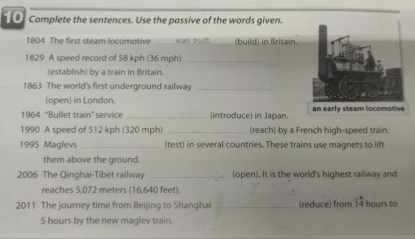 Complete the sentences. Use the passive of the words given. 
1804 The first steam locomotive _was built _(build) in Britain. 
1829 A speed record of 58 kph (36 mph)_ 
(establish) by a train in Britain. 
1863 The world’s first underground railway_ 
(open) in London. 
an early steam locomotive 
1964 “Bullet train” service _(introduce) in Japan. 
1990 A speed of 512 kph (320 mph) _(reach) by a French high-speed train. 
1995 Maglevs _(test) in several countries. These trains use magnets to lift 
them above the ground. 
2006 The Qinghai-Tibet railway _(open). It is the world's highest railway and 
reaches 5,072 meters (16,640 feet). 
2011 The journey time from Beijing to Shanghai _(reduce) from 14 hours to
5 hours by the new maglev train.