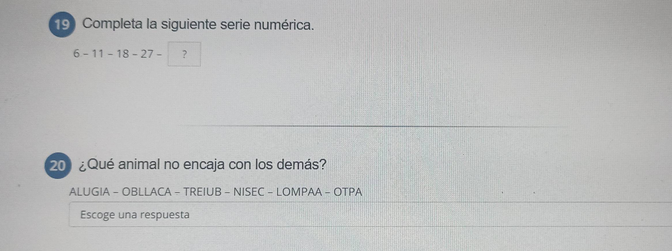 Completa la siguiente serie numérica.
6-11-18-27- ? 
200 ¿Qué animal no encaja con los demás? 
ALUGIA - OBLLACA - TREIUB - NISEC - LOMPAA - OTPA 
Escoge una respuesta