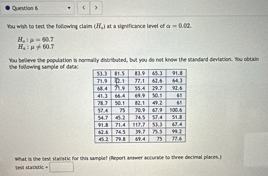 < > 
You wish to test the following claim (H_a) at a significance level of alpha =0.02.
H_o:mu =60.7
H_a:mu != 60.7
You believe the population is normally distributed, but you do not know the standard deviation. You obtain 
the following sample of data: 
What is the test statistic for this sample? (Report answer accurate to three decimal places.) 
test statistic =□