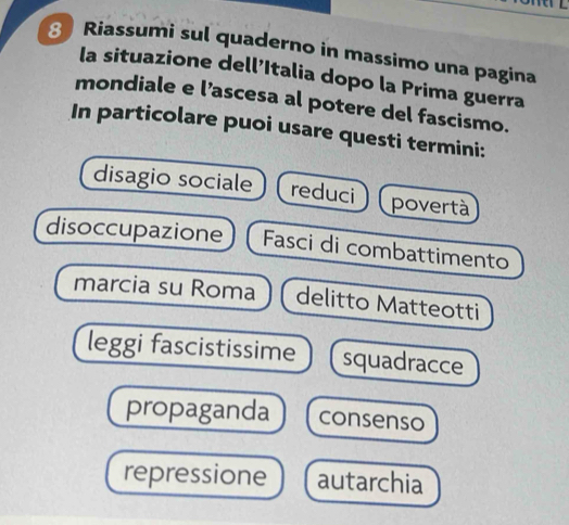 Riassumi sul quaderno in massimo una pagina 
la situazione dell’Italia dopo la Prima guerra 
mondiale e l’ascesa al potere del fascismo. 
In particolare puoi usare questi termini: 
disagio sociale reduci povertà 
disoccupazione Fasci di combattimento 
marcia su Roma delitto Matteotti 
leggi fascistissime squadracce 
propaganda consenso 
repressione autarchia