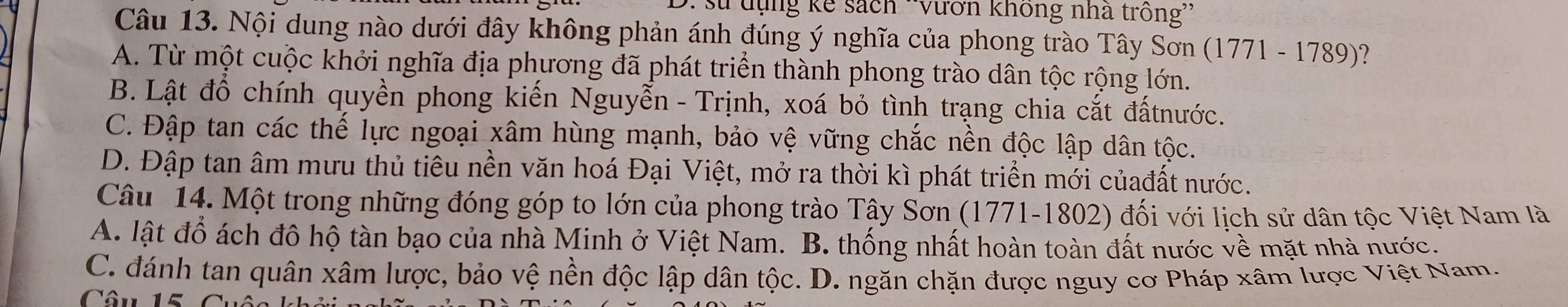 sử tụng kế sách *Vươn không nhà trồng''
Câu 13. Nội dung nào dưới đây không phản ánh đúng ý nghĩa của phong trào Tây Sơn (1771-178c 9)?
A. Từ một cuộc khởi nghĩa địa phương đã phát triển thành phong trào dân tộc rộng lớn.
B. Lật đồ chính quyền phong kiến Nguyễn - Trịnh, xoá bỏ tình trạng chia cắt đấtnước.
C. Đập tan các thế lực ngoại xâm hùng mạnh, bảo vệ vững chắc nền độc lập dân tộc.
D. Đập tan âm mưu thủ tiêu nền văn hoá Đại Việt, mở ra thời kì phát triển mới củađất nước.
Câu 14. Một trong những đóng góp to lớn của phong trào Tây Sơn (1771-1802) đối với lịch sử dân tộc Việt Nam là
A. lật đổ ách đô hộ tàn bạo của nhà Minh ở Việt Nam. B. thống nhất hoàn toàn đất nước về mặt nhà nước.
C. đánh tan quân xâm lược, bảo vệ nền độc lập dân tộc. D. ngăn chặn được nguy cơ Pháp xâm lược Việt Nam.