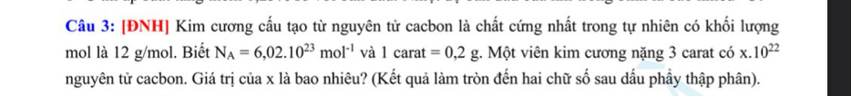 [ĐNH] Kim cương cấu tạo từ nguyên tử cacbon là chất cứng nhất trong tự nhiên có khối lượng 
mol là 12 g/mol. Biết N_A=6,02.10^(23)mol^(-1) và 1carat =0,2g g. Một viên kim cương nặng 3 carat có x.10^(22)
nguyên tử cacbon. Giá trị của x là bao nhiêu? (Kết quả làm tròn đến hai chữ số sau dấu phầy thập phân).