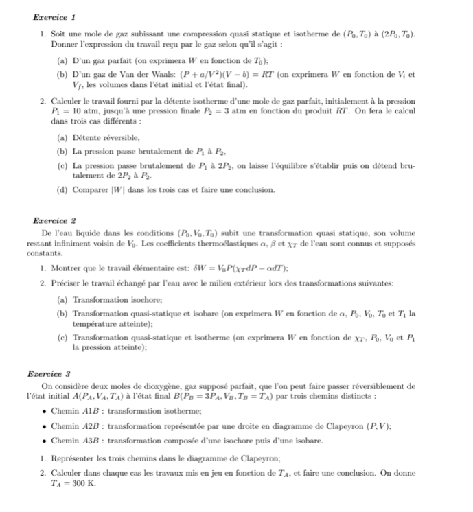 Soit une mole de gaz subissant une compression quasi statique et isotherme de (P_0,T_0) à (2P_0,T_0).
Donner l'expression du travail reçu par le gaz selon qu'il s’agit :
(a) D’un gaz parfait (on exprimera W en fonction de T_0):
(b) D’un gaz de Van der Waals: (P+a/V^2)(V-b)=RT (on exprimera W en fonction de V_i et
V_f , les volumes dans l'état initial et l'état final).
2. Calculer le travail fourni par la détente isotherme d'une mole de gaz parfait, initialement à la pression
P_1=10 atm, jusqu'à une pression finale P_2=3 atm en fonction du produit RT. On fera le calcul
dans trois cas différents :
(a) Détente réversible,
(b) La pression passe brutalement de P_1 à P_2,
(c) La pression passe brutalement de P_1 à 2P_2 , on laisse l'équilibre s'établir puis on détend bru-
talement de 2P_2 à P_2.
(d) Comparer |W| dans les trois cas et faire une conclusion.
Exercice 2
De l'eau liquide dans les conditions (P_0,V_0,T_0) subit une transformation quasi statique, son volume
restant infiniment voisin de V_0. Les coefficients thermoélastiques α, β et XT de l'eau sont connus et supposés
constants.
1. Montrer que le travail élémentaire est: delta W=V_0P(xtau dP-adT);
2. Préciser le travail échangé par l'eau avec le milieu extérieur lors des transformations suivantes:
(a) Transformation isochore;
(b) Transformation quasi-statique et isobare (on exprimera W en fonction de α, P_0,V_0,T_0 et T_1 la
température atteinte);
(c) Transformation quasi-statique et isotherme (on exprimera W en fonction de XT,P_0,V_0 et P_1
la pression atteinte);
Exercice 3
On considère deux moles de dioxygène, gaz supposé parfait, que l'on peut faire passer réversiblement de
l'état initial A(P_A,V_A,T_A) à l'état final B(P_B=3P_A,V_B,T_B=T_A) par trois chemins distincts :
Chemin A1B : transformation isotherme;
Chemin A2B : transformation représentée par une droite en diagramme de Clapeyron (P,V);
Chemin A3B : transformation composée d'une isochore puis d'une isobare.
1. Représenter les trois chemins dans le diagramme de Clapeyron;
2. Calculer dans chaque cas les travaux mis en jeu en fonction de T_A , et faire une conclusion. On donne
T_A=300K.