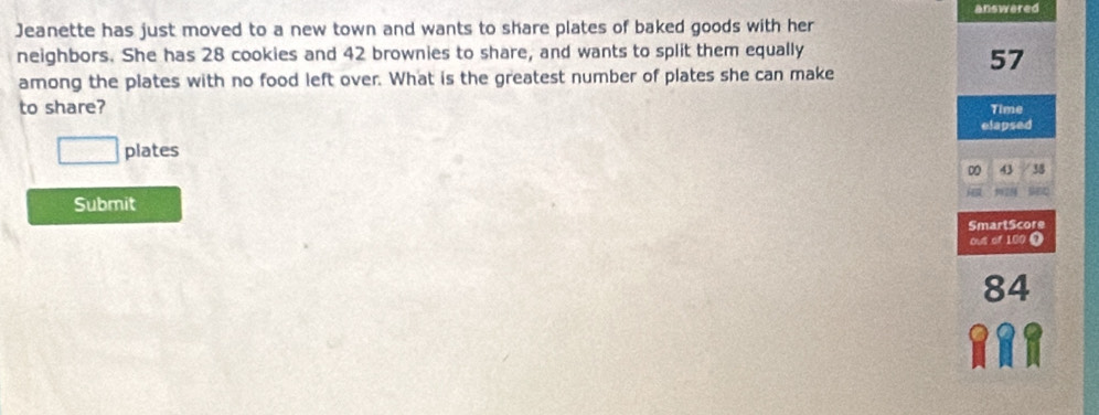 answered
Jeanette has just moved to a new town and wants to share plates of baked goods with her
neighbors. She has 28 cookies and 42 brownies to share, and wants to split them equally
57
among the plates with no food left over. What is the greatest number of plates she can make
to share? Time
elapsed
□ plates
D 43 38
Submit
SmartScore
Out of 100 0
84