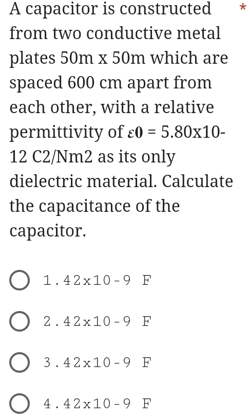 A capacitor is constructed * *
from two conductive metal
plates 50m x 50m which are
spaced 600 cm apart from
each other, with a relative
permittivity of varepsilon 0=5.80* 10-
12 C2/Nm2 as its only
dielectric material. Calculate
the capacitance of the
capacitor.
1.42* 10-9 F
2.42* 10-9F
3.42* 10-9 □ F
4.42* 10-9 F