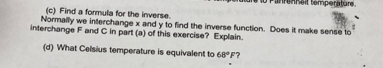 to Puhrenheit temperature. 
(c) Find a formula for the inverse. 
Normally we interchange x and y to find the inverse function. Does it make sense to 
interchange F and C in part (a) of this exercise? Explain. 
(d) What Celsius temperature is equivalent to 68°F ?