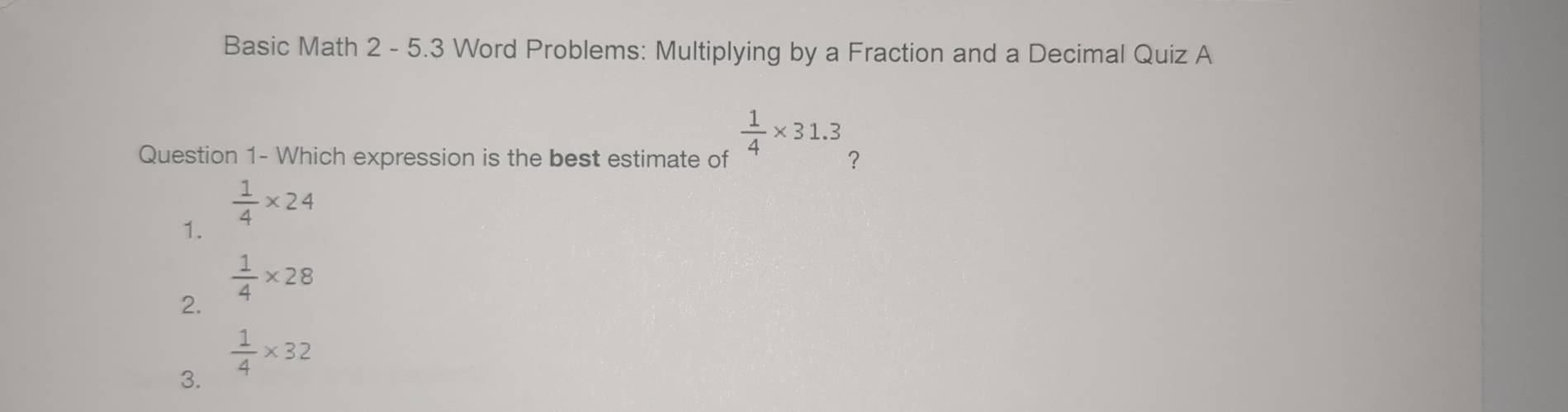 Basic Math 2 - 5.3 Word Problems: Multiplying by a Fraction and a Decimal Quiz A
 1/4 * 31.3
Question 1- Which expression is the best estimate of ？
1.  1/4 * 24
2.  1/4 * 28
 1/4 * 32
3.