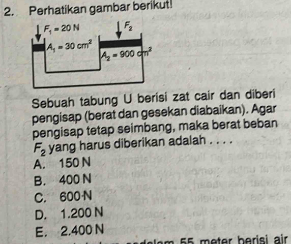 Perhatikan gambar berikut!
F_1=20N F_2
A_1=30cm^2 A_2=900cm^2
Sebuah tabung U berisi zat cair dan diberi
pengisap (berat dan gesekan diabaikan). Agar
pengisap tetap seimbang, maka berat beban
F_2 yang harus diberikan adalah . . . .
A. 150 N
B. 400 N
C. 600N
D. 1.200 N
E. 2.400 N
m 55 meter berisi air