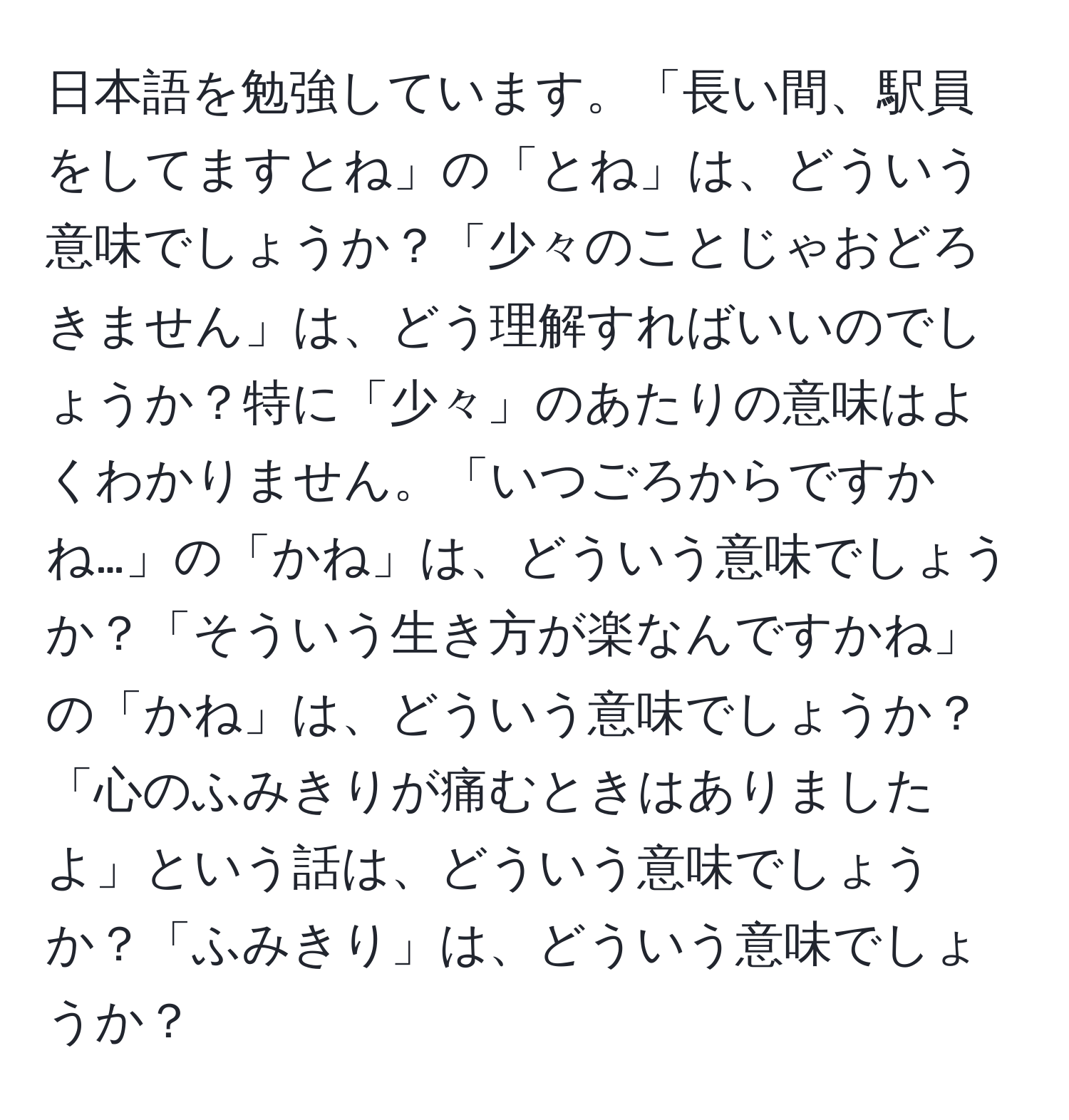 日本語を勉強しています。「長い間、駅員をしてますとね」の「とね」は、どういう意味でしょうか？「少々のことじゃおどろきません」は、どう理解すればいいのでしょうか？特に「少々」のあたりの意味はよくわかりません。「いつごろからですかね…」の「かね」は、どういう意味でしょうか？「そういう生き方が楽なんですかね」の「かね」は、どういう意味でしょうか？「心のふみきりが痛むときはありましたよ」という話は、どういう意味でしょうか？「ふみきり」は、どういう意味でしょうか？