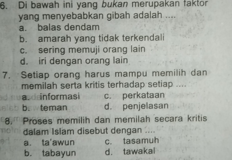 Di bawah ini yang bukan merupakan faktor
yang menyebabkan gibah adalah ....
a. balas dendam
b. amarah yang tidak terkendali
c. sering memuji orang lain
d. iri dengan orang lain
7. Setiap orang harus mampu memilih dan
memilah serta kritis terhadap setiap ....
asd informasi c. perkataan
bswteman d. penjelasan
8. Proses memilih dan memilah secara kritis
dalam Islam disebut dengan ....
a. ta'awun c. tasamuh
b. tabayun d. tawakal