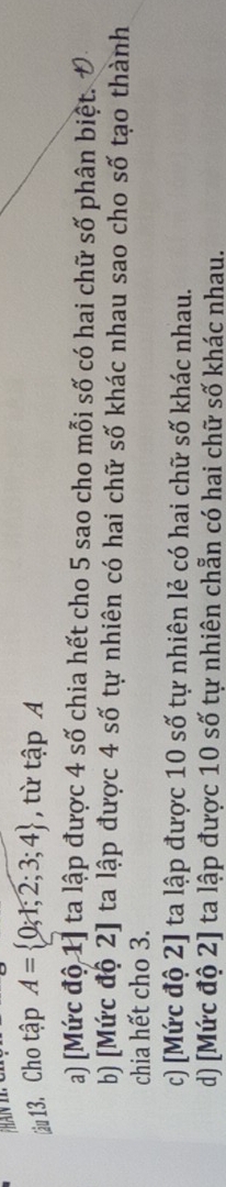 Cho tập A= 0;1;2;3;4 , từ tập A
a) [Mức độ 1] ta lập được 4 số chia hết cho 5 sao cho mỗi số có hai chữ số phân biệt.
b) [Mức độ 2] ta lập được 4 số tự nhiên có hai chữ số khác nhau sao cho số tạo thành
chia hết cho 3.
c) [Mức độ 2] ta lập được 10 số tự nhiên lẻ có hai chữ số khác nhau.
d) [Mức độ 2] ta lập được 10 số tự nhiên chẵn có hai chữ số khác nhau.