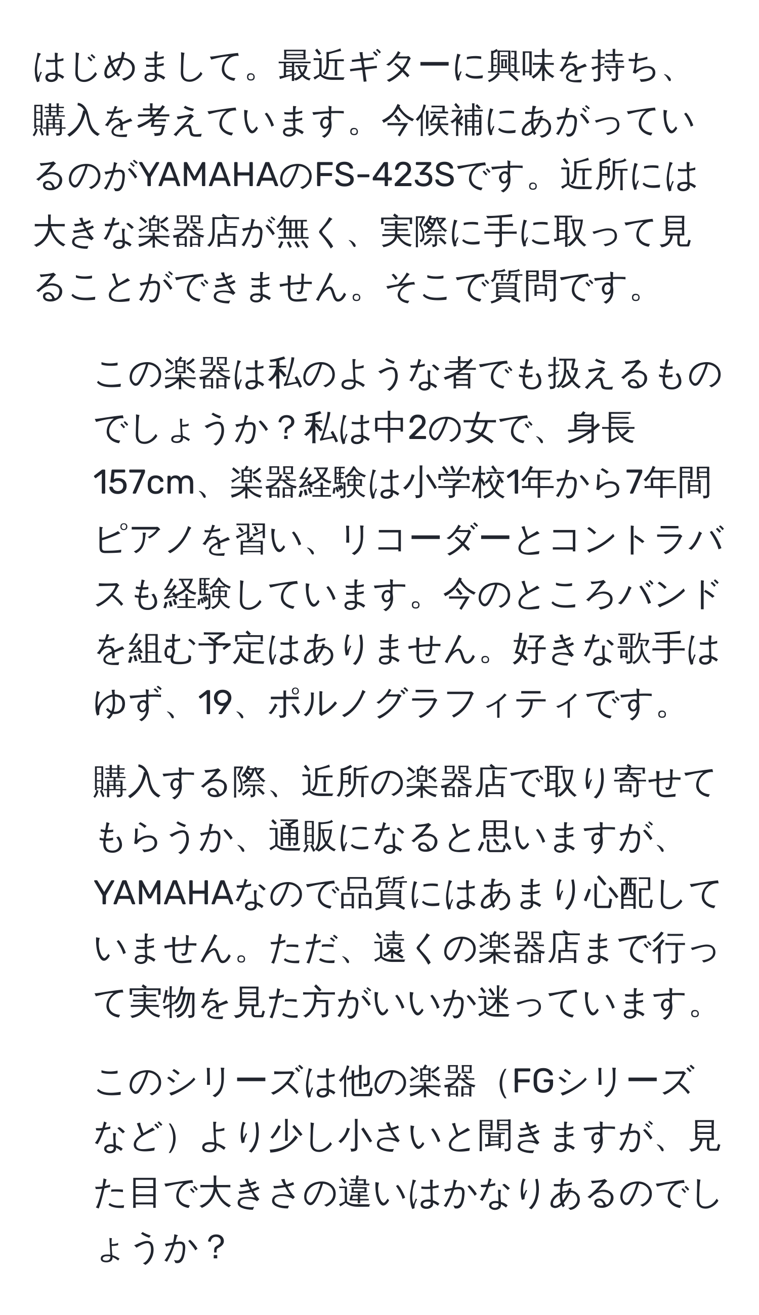 はじめまして。最近ギターに興味を持ち、購入を考えています。今候補にあがっているのがYAMAHAのFS-423Sです。近所には大きな楽器店が無く、実際に手に取って見ることができません。そこで質問です。  
1. この楽器は私のような者でも扱えるものでしょうか？私は中2の女で、身長157cm、楽器経験は小学校1年から7年間ピアノを習い、リコーダーとコントラバスも経験しています。今のところバンドを組む予定はありません。好きな歌手はゆず、19、ポルノグラフィティです。  
2. 購入する際、近所の楽器店で取り寄せてもらうか、通販になると思いますが、YAMAHAなので品質にはあまり心配していません。ただ、遠くの楽器店まで行って実物を見た方がいいか迷っています。  
3. このシリーズは他の楽器FGシリーズなどより少し小さいと聞きますが、見た目で大きさの違いはかなりあるのでしょうか？