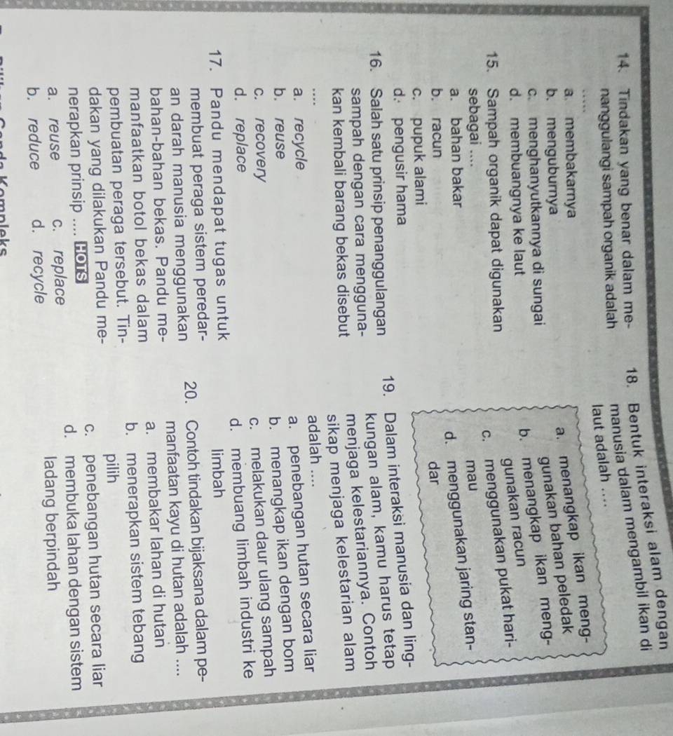 Tindakan yang benar dalam me- 18. Bentuk interaksi alam dengan
manusia dalam mengambil ikan di
nanggulangi sampah organik adalah
laut adalah .
a. membakarnya
a. menangkap ikan meng-
b. menguburnya
gunakan bahan peledak
c. menghanyutkannya di sungai
d. membuangnya ke laut
b. menangkap ikan meng-
gunakan racun
c. menggunakan pukat hari-
15. Sampah organik dapat digunakan
sebagai .... mau
a. bahan bakar
d. menggunakan jaring stan-
b. racun dar
c. pupuk alami
d. pengusir hama
19. Dalam interaksi manusia dan ling-
16. Salah satu prinsip penanggulangan
kungan alam, kamu harus tetap
sampah dengan cara mengguna-
menjaga kelestariannya. Contoh
sikap menjaga kelestarian alam
kan kembali barang bekas disebut
a. recycle adalah ....
a. penebangan hutan secara liar
b. reuse
b. menangkap ikan dengan bom
c. recovery
d. replace c. melakukan daur ulang sampah
17. Pandu mendapat tugas untuk d. membuang limbah industri ke
limbah
membuat peraga sistem peredar-
an darah manusia menggunakan 20. Contoh tindakan bijaksana dalam pe-
bahan-bahan bekas. Pandu me- manfaatan kayu di hutan adalah ....
manfaatkan botol bekas dalam a. membakar lahan di hutan
pembuatan peraga tersebut. Tin- b. menerapkan sistem tebang
dakan yang dilakukan Pandu me- pilih
nerapkan prinsip  ... HOTS c. penebangan hutan secara liar
d. membuka lahan dengan sistem
a. reuse c. replace
ladang berpindah
b. reduce d. recycle
Kompleks