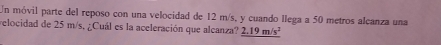 Un móvil parte del reposo con una velocidad de 12 m/s, y cuando llega a 50 metros alcanza una 
relocidad de 25 m/s, ¿Cuál es la aceleración que alcanza? _ 2.19m/s^2