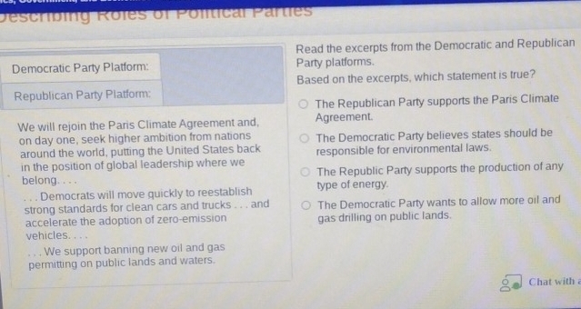 Descríbing Roles of Polítical Parties
Read the excerpts from the Democratic and Republican
Democratic Party Platform: Party platforms.
Republican Party Piatform: Based on the excerpts, which statement is true?
The Republican Party supports the Paris Climate
We will rejoin the Paris Climate Agreement and, Agreement.
on day one, seek higher ambition from nations The Democratic Party believes states should be
around the world, putting the United States back responsible for environmental laws.
in the position of global leadership where we
belong. . . . The Republic Party supports the production of any
Democrats will move quickly to reestablish type of energy.
strong standards for clean cars and trucks . . . and The Democratic Party wants to allow more oil and
accelerate the adoption of zero-emission gas drilling on public lands.
vehicles. . . .
. . . We support banning new oil and gas
permitting on public lands and waters.
Chat with