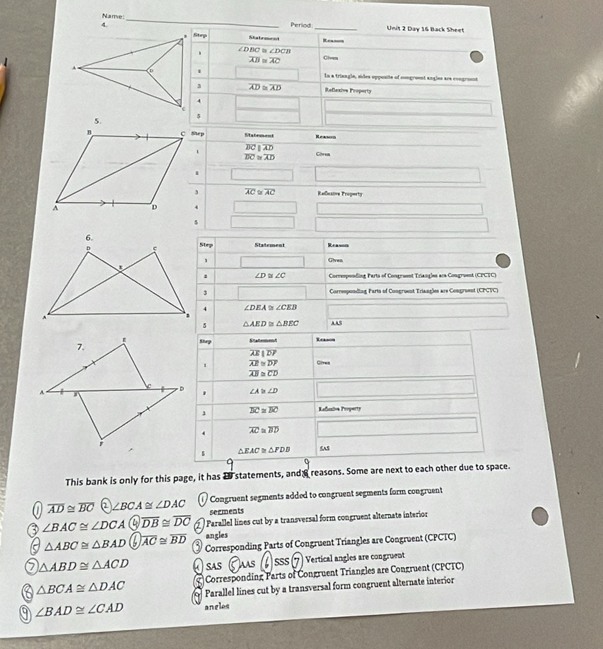 Name:_
4. Period _Unit 2 Day 16 Back Sheet
Step Stalement Reason
、 ∠ DBC≌ ∠ DCB
overline AB≌ overline AC Given
In a triangle, sides opposite of congruent angles are congroent
overline AD≌ overline AD Reflexive Property
Step
Statement Reason
overline BCparallel overline AD
overline BC≌ overline AD Given
.
()^7-1 
, overline AC≌ overline AC Reßczive Property
x= □ /□   N= (x,y)|y=e_0 □ 
□ 
6.
D
Step Statement Reason
1 Given
∠ D≌ ∠ C Corresponding Parts of Congruent Triangles are Congruent (CPCTC)
3 Corresponding Parts of Congroent Triangles are Congruent (CPCTC)
4 ∠ DEA≌ ∠ CEB
5 △ AED≌ △ BEC AAS
Step Statement Reason
overline AEparallel overline DP
1 overline AE≌ overline DF Givea
overline AB≌ overline CD
∠ A≌ ∠ D
1
1 overline BC≌ overline BC Refexive Property
overline AC≌ overline BD
△ EAC≌ △ FDB 5AS
This bank is only for this page, it has 2 statements, and a reasons. Some are next to each other due to space.
overline AD≌ overline BC 2 ∠ BCA≌ ∠ DAC Congruent segments added to congruent segments form congruent
segments
∠ BAC≌ ∠ DCA a overline DB≌ overline DC Parallel lines cut by a transversal form congruent alternate interior
△ ABC≌ △ BAD overline AC≌ overline BD angles
Corresponding Parts of Congruent Triangles are Congruent (CPCTC)
△ ABD≌ △ ACD SAS Jas jsss Vertical angles are congruent
△ BCA≌ △ DAC Corresponding Parts of Congruent Triangles are Congruent (CPCTC)
Parallel lines cut by a transversal form congruent alternate interior
∠ BAD≌ ∠ CAD
angles