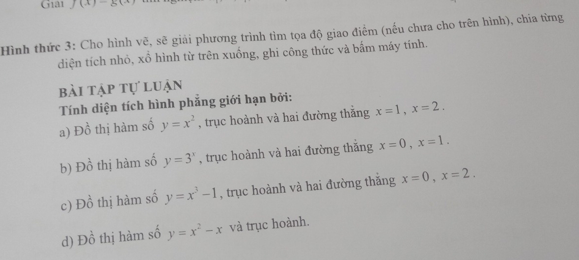 Gia1 J(x)-g(x)
Hình thức 3: Cho hình vẽ, sẽ giải phương trình tìm tọa độ giao điểm (nếu chưa cho trên hình), chia từng
diện tích nhỏ, xồ hình từ trên xuống, ghi công thức và bấm máy tính.
bài tập tự luận
Tính diện tích hình phẳng giới hạn bởi:
a), D_n thị hàm số y=x^2 , trục hoành và hai đường thắng x=1, x=2.
b) Dhat o thị hàm số y=3^x , trục hoành và hai đường thắng x=0, x=1.
c) Dhat o thị hàm số y=x^3-1 , trục hoành và hai đường thắng x=0, x=2.
d) Dhat o thị hàm số y=x^2-x và trục hoành.