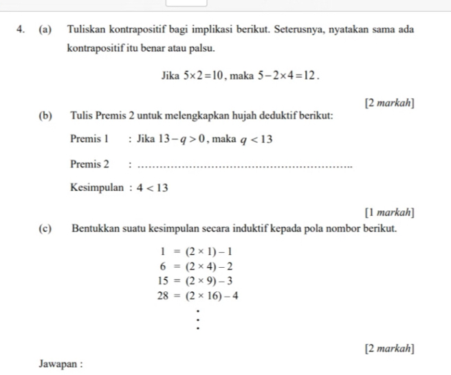 Tuliskan kontrapositif bagi implikasi berikut. Seterusnya, nyatakan sama ada 
kontrapositif itu benar atau palsu. 
Jika 5* 2=10 , maka 5-2* 4=12. 
[2 markah] 
(b) Tulis Premis 2 untuk melengkapkan hujah deduktif berikut: 
Premis 1 : Jika 13-q>0 , maka q<13</tex> 
Premis 2_ 
Kesimpulan : 4<13</tex> 
[1 markah] 
(c) Bentukkan suatu kesimpulan secara induktif kepada pola nombor berikut.
1=(2* 1)-1
6=(2* 4)-2
15=(2* 9)-3
28=(2* 16)-4
[2 markah] 
Jawapan :