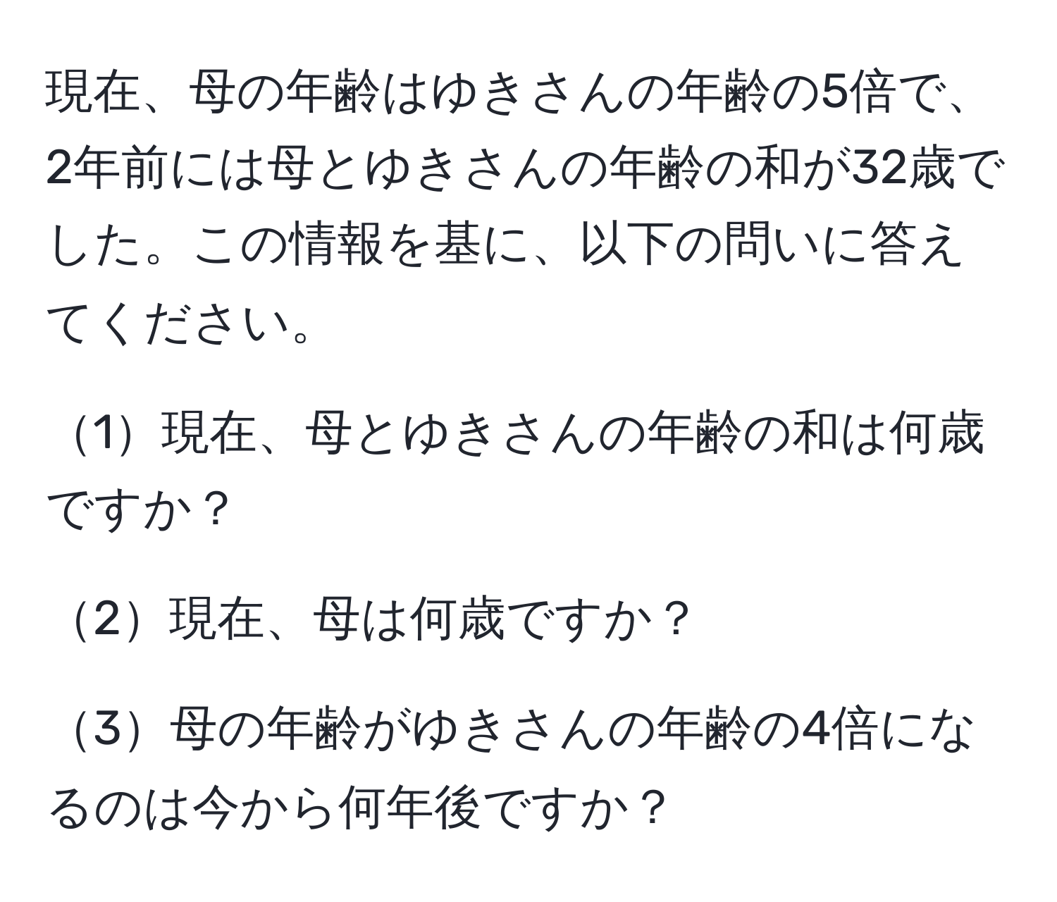 現在、母の年齢はゆきさんの年齢の5倍で、2年前には母とゆきさんの年齢の和が32歳でした。この情報を基に、以下の問いに答えてください。

1現在、母とゆきさんの年齢の和は何歳ですか？

2現在、母は何歳ですか？

3母の年齢がゆきさんの年齢の4倍になるのは今から何年後ですか？