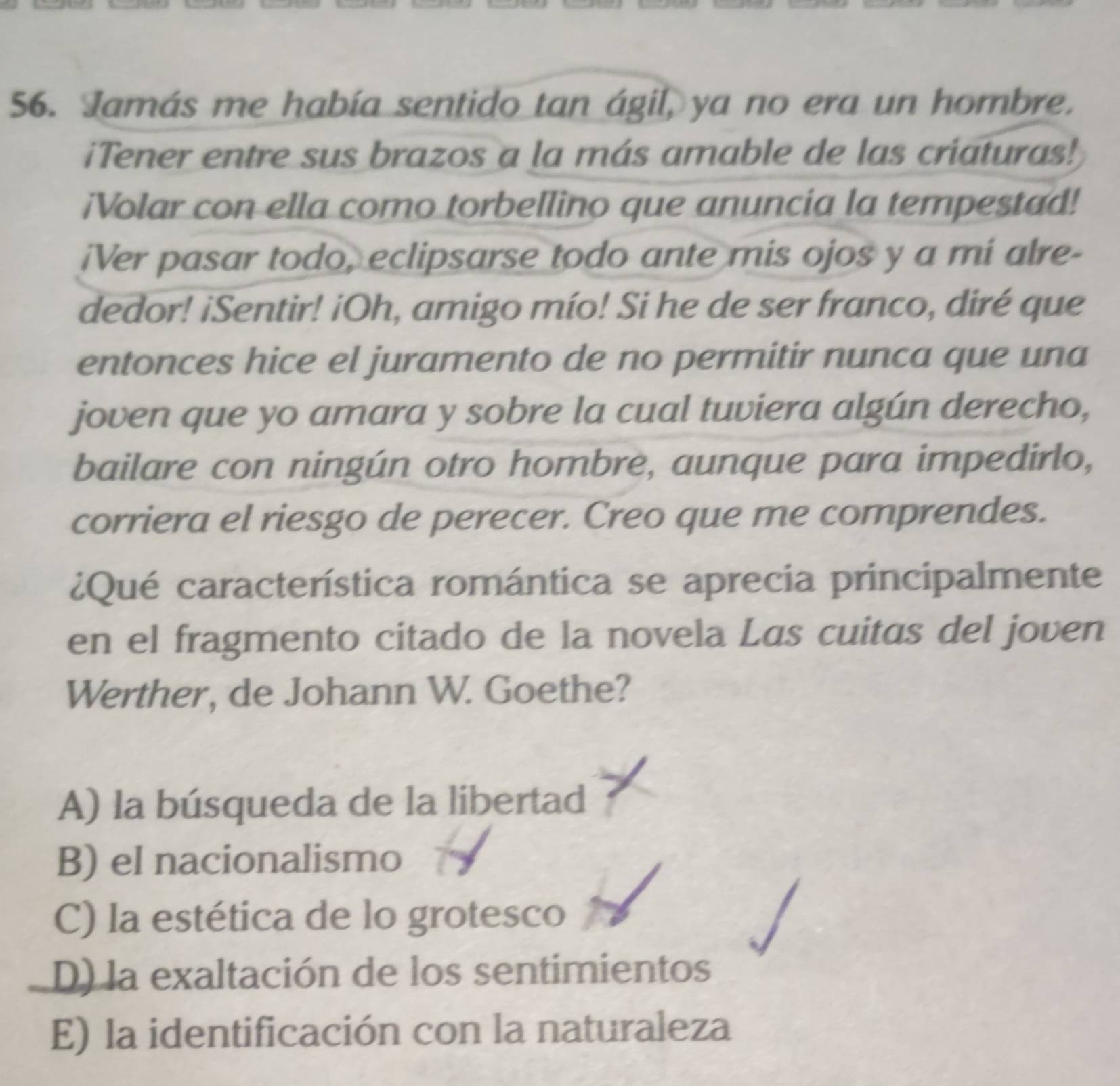 Jamás me había sentido tan ágil, ya no era un hombre.
iTener entre sus brazos a la más amable de las criaturas!
¡Volar con ella como torbellino que anuncia la tempestad!
iVer pasar todo, eclipsarse todo ante mis ojos y a mi alre-
dedor! iSentir! ¡Oh, amigo mío! Si he de ser franco, diré que
entonces hice el juramento de no permitir nunca que una
joven que yo amara y sobre la cual tuviera algún derecho,
bailare con ningún otro hombre, aunque para impedirlo,
corriera el riesgo de perecer. Creo que me comprendes.
¿Qué característica romántica se aprecia principalmente
en el fragmento citado de la novela Las cuitas del joven
Werther, de Johann W. Goethe?
A) la búsqueda de la libertad
B) el nacionalismo
C) la estética de lo grotesco
D) la exaltación de los sentimientos
E) la identificación con la naturaleza