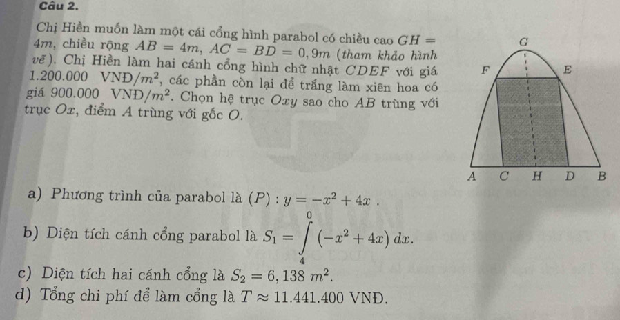 Chị Hiền muốn làm một cái cổng hình parabol có chiều cao GH=
G
4m, chiều rộng AB=4m, AC=BD=0,9m (tham khảo hình 
vẽ). Chị Hiền làm hai cánh cổng hình chữ nhật CDEF với giá F E
1.200.000VND/m^2 , các phần còn lại để trắng làm xiên hoa có 
giá 900.000VND/m^2. Chọn hệ trục Oxy sao cho AB trùng với 
trục Ox, điểm A trùng với gốc O.
A C H D B
a) Phương trình của parabol là (P) : y=-x^2+4x. 
b) Diện tích cánh cổng parabol là S_1=∈tlimits _0^(0(-x^2)+4x)dx. 
4 
c) Diện tích hai cánh cổng là S_2=6,138m^2. 
d) Tổng chi phí để làm cổng là Tapprox 11.441.400V /ND.