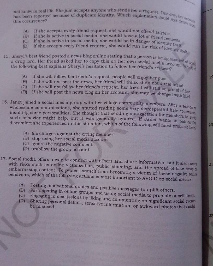not know in real life. She just accepts anyone who sends her a request. One day, her sccoust
has been reported because of duplicate identity. Which explanation could Aya derive from
this occurrence?
(A) If she accepts every friend request, she would not offend anyone.
(B) If she is active in social media, she would have a lot of friend requests
(C) If she is active in social media, she would be in danger of identity thef
(D) If she accepts every friend request, she would run the risk of identity thet
15. Sheryl's best friend posted a news blog online stating that a person is being accused of bese
a drug lord. Her friend asked her to copy this on her own social media account. Which 
the following best explains Sheryl's hesitation to follow her friend's request?
(A) If she will follow her friend's request, people will enjoy her post.
19
(B) If she will not post the news, her friend will think she’s not a real friend.
(C) If she will not follow her friend’s requent, her friend will still be proud of her
(D) If she will post the news blog on her account, she may be charged with libel
16. Janet joined a social media group with her village community members. After a season of
wholesome communications, she started reading some very disrespectful hate comments
insulting some personalities. She thought that sending a suggestion for members to ar
such behavior might help, but it was generall ignored. If Janet wants to reduce t 20
discomfort she experienced in this situation, which of the following will most probable helpi
(A) file charges against the erring member
(3) stop using her social media account
(C) ignore the negative comments
(D) unfollow the group account
17. Social media offers a way to connect with others and share information, but it also comes 21
with risks such as online victimization, public shaming, and the spread of fake news of
embarrassing content. To protect oneself from becoming a victim of these negative online
behaviers, which of the following actions is most important to AVOID on social media?
(A) Posting motivational quotes and positive messages to uplift others.
(B) Participating in online groups and using social media to promote or sell items.
(C) Engaging in discussions by liking and commenting on significant social events.
(D) Sharing personal details, sensitive information, or awkward photos that could
be misused.
22