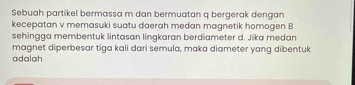 Sebuah partikel bermassa m dan bermuatan q bergerak dengan 
kecepatan v memasuki suatu daerah medan magnetik homogen B 
sehingga membentuk lintasan lingkaran berdiameter d. Jika medan 
magnet diperbesar tiga kali dari semula, maka diameter yang dibentuk 
adalah