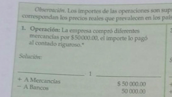 Observación. Los importes de las operaciones son sup 
correspondan los precios reales que prevalecen en los país 
1. Operación: La empresa compró diferentes . 
mercancías por $50000.00, el importe lo pagó 
al contado riguroso." 
Solución: 
_ 
_1 
+ A Mercancías 
− A Bancos
$ 50 000.00.
50 000.00.