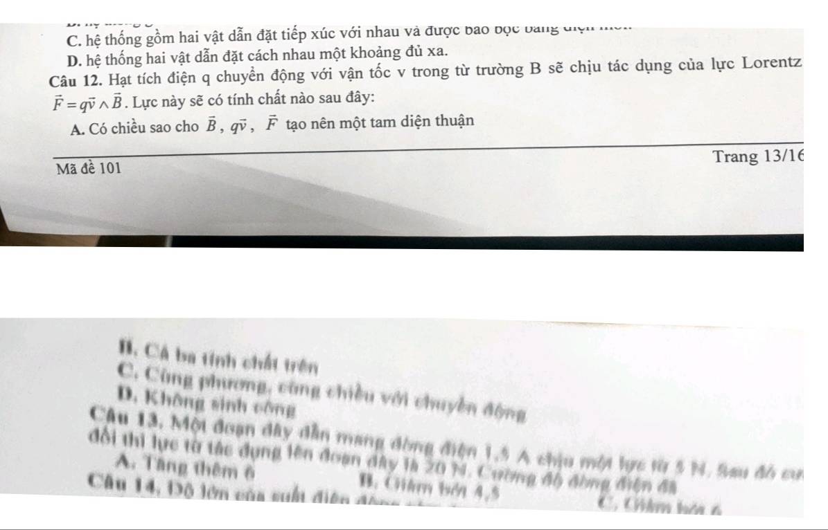 C. hệ thống gồm hai vật dẫn đặt tiếp xúc với nhau và được bao đọc bằng điện mc
D. hệ thống hai vật dẫn đặt cách nhau một khoảng đủ xa.
Câu 12. Hạt tích điện q chuyển động với vận tốc v trong từ trường B sẽ chịu tác dụng của lực Lorentz
vector F=qvector vwedge vector B. Lực này sẽ có tính chất nào sau đây:
A. Có chiều sao cho vector B, qvector v ， vector F tạo nên một tam diện thuận
Trang 13/16
Mã đề 101
B. Cá ba tính chất trên
C. Cùng phương, cũng chiều với chuyền động
D. Không sinh công
Câu 13. Một đoạn dây dẫn mang đòng điện 1,5 A chịu một lực từ 5 N. Sau đồ cư
đổi thi lực từ tác dụng lên đoạn đây là 20 M. Cường độ đồng điện đã
A. Tăng thêm 6 B. Chám bởi 4,5
Câu 14, Độ lớn của suấn diện đân C. Chêm hác 6