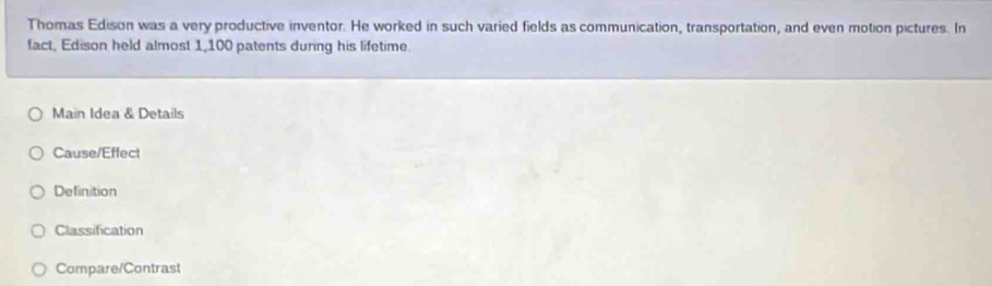 Thomas Edison was a very productive inventor. He worked in such varied fields as communication, transportation, and even motion pictures. In 
fact, Edison held almost 1,100 patents during his lifetime. 
Main Idea & Details 
Cause/Effect 
Definition 
Classification 
Compare/Contrast