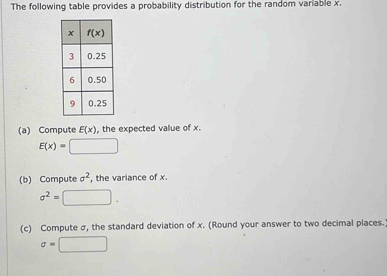 The following table provides a probability distribution for the random variable x.
(a) Compute E(x) , the expected value of x.
E(x)=□
(b) Compute sigma^2 , the variance of x.
sigma^2= □ .
(c) Compute σ, the standard deviation of x. (Round your answer to two decimal places.
sigma =( □