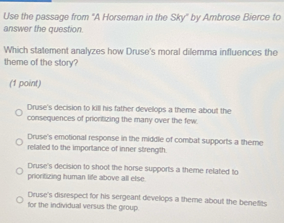 Use the passage from "A Horseman in the Sky" by Ambrose Bierce to
answer the question.
Which statement analyzes how Druse's moral dilemma influences the
theme of the story?
(1 point)
Druse's decision to kill his father develops a theme about the
consequences of prioritizing the many over the few.
Druse's emotional response in the middle of combat supports a theme
related to the importance of inner strength.
Druse's decision to shoot the horse supports a theme related to
prioritizing human life above all else.
Druse's disrespect for his sergeant develops a theme about the benefits
for the individual versus the group.