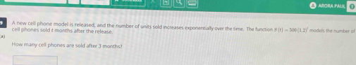 ARIORA PAU n 
A new cell phone model is released, and the number of units sold increases exponentially over the time. The function S(t)=500(1.2)^1
cell phones sold t months after the release. models the number of 
a 
How many cell phones are sold after 3 months?