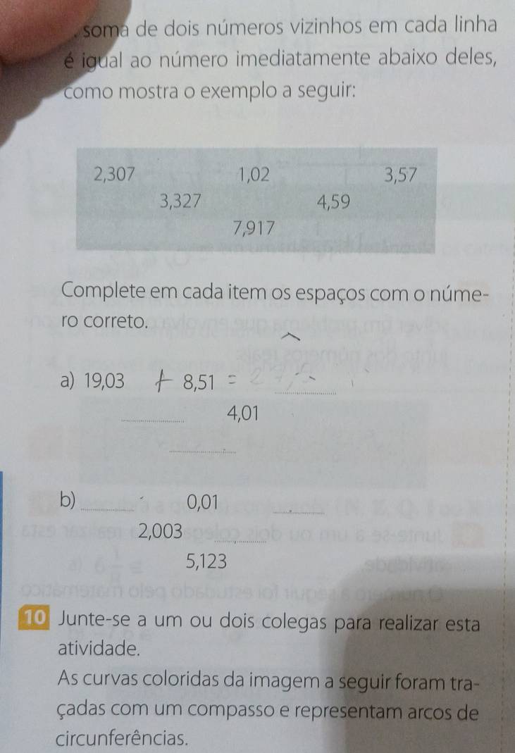 soma de dois números vizinhos em cada linha 
é igual ao número imediatamente abaixo deles, 
como mostra o exemplo a seguir: 
Complete em cada item os espaços com o núme- 
ro correto. 
a) 19,03 8,51 _ 
_
4,01
_ 
b) _ 0,01
_ 
_
2,003 _
5,123
10 Junte-se a um ou dois colegas para realizar esta 
atividade. 
As curvas coloridas da imagem a seguir foram tra- 
çadas com um compasso e representam arços de 
circunferências.