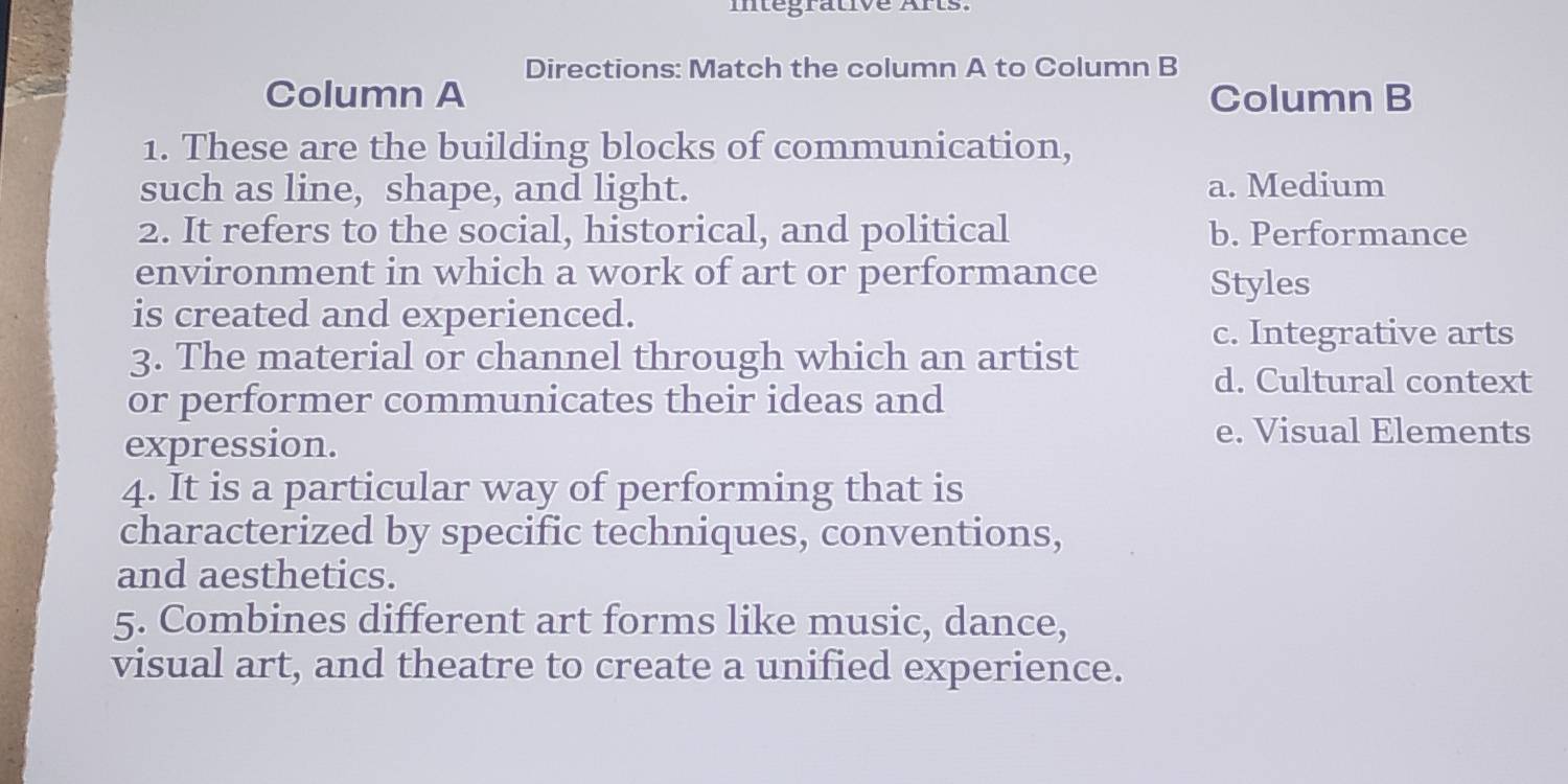 mtegrative Ars.
Directions: Match the column A to Column B
Column A Column B
1. These are the building blocks of communication,
such as line, shape, and light. a. Medium
2. It refers to the social, historical, and political b. Performance
environment in which a work of art or performance
Styles
is created and experienced.
c. Integrative arts
3. The material or channel through which an artist
d. Cultural context
or performer communicates their ideas and
expression.
e. Visual Elements
4. It is a particular way of performing that is
characterized by specific techniques, conventions,
and aesthetics.
5. Combines different art forms like music, dance,
visual art, and theatre to create a unified experience.