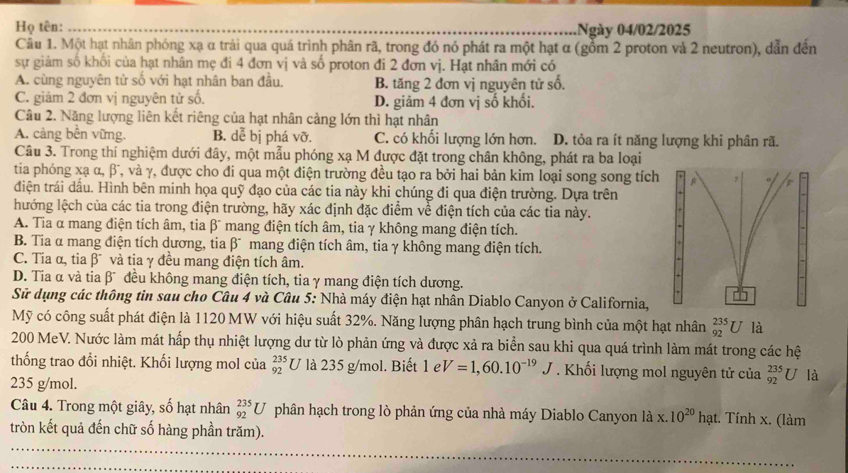 Họ tên: .Ngày 04/02/2025
Câu 1. Một hạt nhân phóng xạ α trải qua quá trình phân rã, trong đó nó phát ra một hạt α (gồm 2 proton và 2 neutron), dẫn đến
sự giảm số khối của hạt nhân mẹ đi 4 đơn vị và số proton đi 2 đơn vị. Hạt nhân mới có
A. cùng nguyên tử số với hạt nhân ban đầu. B. tăng 2 đơn vị nguyên tử số.
C. giảm 2 đơn vị nguyên tử số. D. giảm 4 đơn vị số khối.
Cầu 2. Năng lượng liên kết riêng của hạt nhân cảng lớn thì hạt nhân
A. càng bền vững. B. dễ bị phá Vhat O C. có khối lượng lớn hơn. D. tỏa ra ít năng lượng khi phân rã.
Câu 3. Trong thí nghiệm dưới đây, một mẫu phóng xạ M được đặt trong chân không, phát ra ba loại
tia phóng xạ α, β, và γ, được cho đi qua một điện trường đều tạo ra bởi hai bản kim loại song song tích
điện trái dầu. Hình bên minh họa quỹ đạo của các tia này khi chúng đi qua điện trường. Dựa trên
lướng lệch của các tia trong điện trường, hãy xác định đặc điểm về điện tích của các tia này.
A. Tia α mang điện tích âm, tia βĩ mang điện tích âm, tia γ không mang điện tích.
B. Tia α mang điện tích dương, tia βĩ mang điện tích âm, tia γ không mang điện tích.
C. Tia α, tia β¯ và tia γ đều mang điện tích âm.
D. Tia α và tia β¯ đều không mang điện tích, tia γ mang điện tích dương.
Sử dụng các thông tin sau cho Câu 4 và Câu 5: Nhà máy điện hạt nhân Diablo Canyon ở California,
Mỹ có công suất phát điện là 1120 MW với hiệu suất 32%. Năng lượng phân hạch trung bình của một hạt nhân _(92)^(235)U là
200 MeV. Nước làm mát hấp thụ nhiệt lượng dư từ lò phản ứng và được xả ra biển sau khi qua quá trình làm mát trong các hệ
thống trao đổi nhiệt. Khối lượng mol của _(92)^(235)U là 235 g/mol. Biết 1 e V=1,60.10^(-19)J Khối lượng mol nguyên tử của _(92)^(235)U là
235 g/mol.
Câu 4. Trong một giây, số hạt nhân _(92)^(235)U phân hạch trong lò phản ứng của nhà máy Diablo Canyon là x. 10^(20)h ạt. Tính x. (làm
tròn kết quả đến chữ số hàng phần trăm).