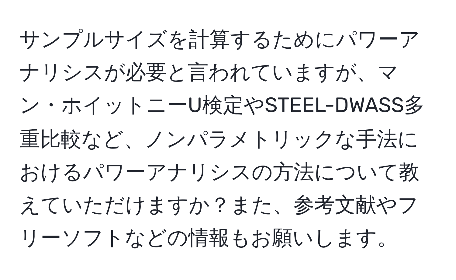 サンプルサイズを計算するためにパワーアナリシスが必要と言われていますが、マン・ホイットニーU検定やSTEEL-DWASS多重比較など、ノンパラメトリックな手法におけるパワーアナリシスの方法について教えていただけますか？また、参考文献やフリーソフトなどの情報もお願いします。