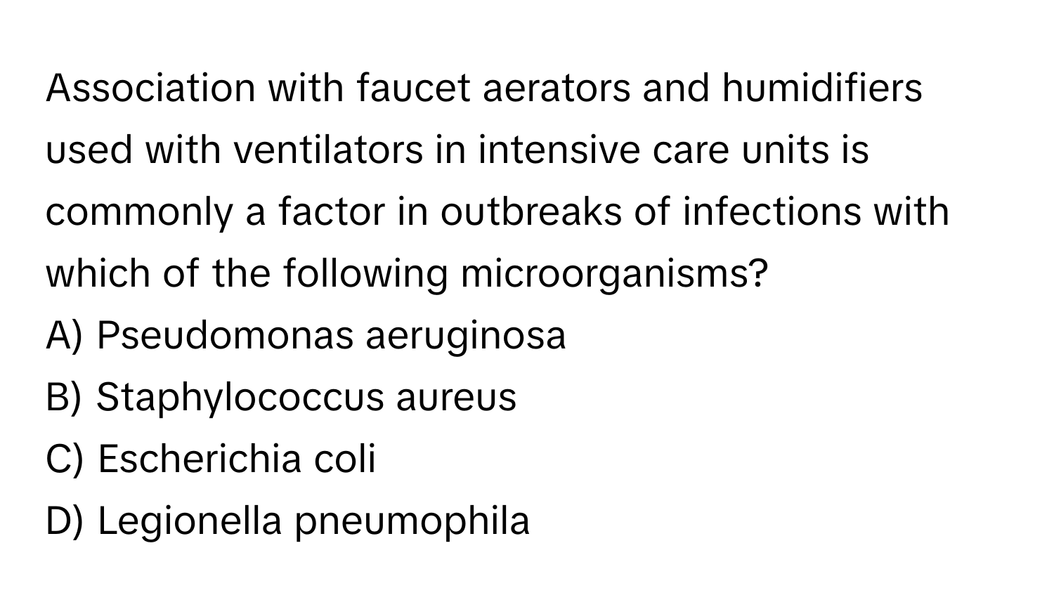 Association with faucet aerators and humidifiers used with ventilators in intensive care units is commonly a factor in outbreaks of infections with which of the following microorganisms?

A) Pseudomonas aeruginosa
B) Staphylococcus aureus
C) Escherichia coli
D) Legionella pneumophila