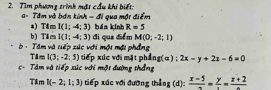 Tìm phương trình mặt cầu khi biết: 
a- Tâm và bán kính - đi qua một điểm 
a) Tâm I(1;-4;3) bán kính R=5
b) Tâm I(1;-4;3) 'i qua điểm M(0;-2;1)
b - Tâm và tiếp xúc với một mặt phầng 
Tầm [(3;-2;5) tiếp xúc với mặt phẳng(α) ; 2x-y+2z-6=0
c- Tâm và tiếp xúc với một đường thẳng 
Tầm I(-2;1;3) tiếp xúc với đưỡng thẳng (d):  (x-5)/2 = y/1 =frac z+2