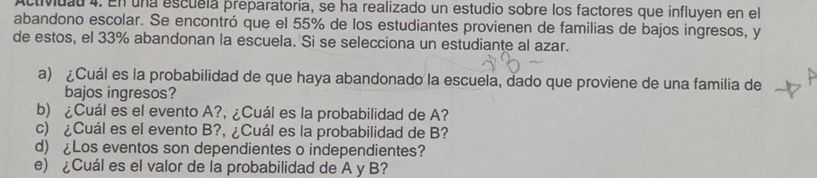 Actividad 4. En una escuela preparatoria, se ha realizado un estudio sobre los factores que influyen en el 
abandono escolar. Se encontró que el 55% de los estudiantes provienen de familias de bajos ingresos, y 
de estos, el 33% abandonan la escuela. Si se selecciona un estudiante al azar. 
a) ¿Cuál es la probabilidad de que haya abandonado la escuela, dado que proviene de una familia de 
bajos ingresos? 
b) ¿Cuál es el evento A?, ¿Cuál es la probabilidad de A? 
c) ¿Cuál es el evento B?, ¿Cuál es la probabilidad de B? 
d) £Los eventos son dependientes o independientes? 
e) ¿Cuál es el valor de la probabilidad de A y B?