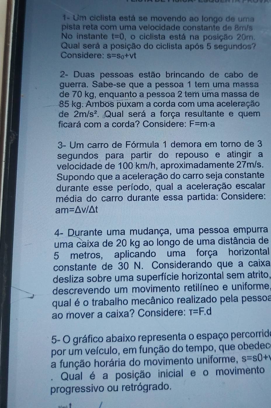 1- Um ciclista está se movendo ao longo de uma
pista reta com uma velocidade constante de 8m/s
No instante t=0 , o ciclista está na posição 20m.
Qual será a posição do ciclista após 5 segundos?
Considere: s=s_0+vt
2- Duas pessoas estão brincando de cabo de
guerra. Sabe-se que a pessoa 1 tem uma massa
de 70 kg, enquanto a pessca 2 tem uma massa de
85 kg. Ambos puxam a corda com uma aceleração
de 2m/s^2. Qual será a força resultante e quem
ficará com a corda? Considere: F=m· a
3- Um carro de Fórmula 1 demora em torno de 3
segundos para partir do repouso e atingir a
velocidade de 100 km/h, aproximadamente 27m/s.
Supondo que a aceleração do carro seja constante
durante esse período, qual a aceleração escalar
média do carro durante essa partida: Considere:
am=△ v/△ t
4- Durante uma mudança, uma pessoa empurra
uma caixa de 20 kg ao longo de uma distância de
5 metros, aplicando uma força horizontal
constante de 30 N. Considerando que a caixa
desliza sobre uma superfície horizontal sem atrito,
descrevendo um movimento retilíneo e uniforme,
qual é o trabalho mecânico realizado pela pessoa
ao mover a caixa? Considere: T=F.d
5- O gráfico abaixo representa o espaço percorrido
por um veículo, em função do tempo, que obedeco
a função horária do movimento uniforme, s=s0+1. Qual é a posição inicial e o movimento
progressivo ou retrógrado.