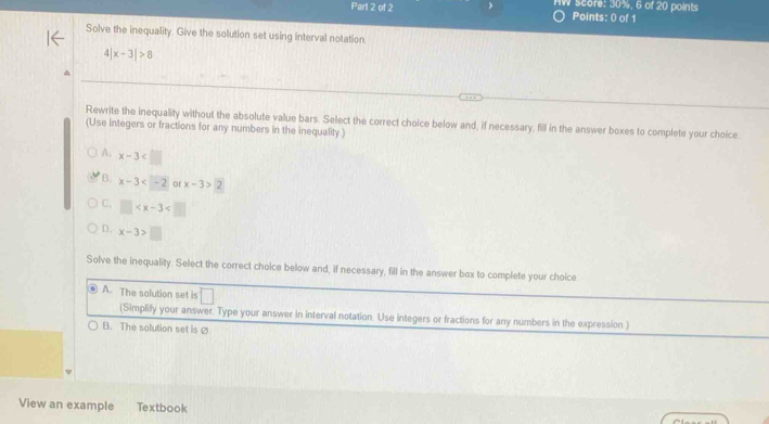 nW score: 30%, 6 of 20 points
Points: 0) of 1
Solve the inequality. Give the solution set using interval notation.
4 x-3|>8
Rewrite the inequality without the absolute value bars. Select the correct choice below and, if necessary, fill in the answer boxes to complete your choice.
(Use integers or fractions for any numbers in the inequality.)
A. x-3
B. x-3 or x-3>2
C. □
D. x-3>□
Solve the inequality. Select the correct choice below and, if necessary, fill in the answer box to complete your choice
A. The solution set is □ 
(Simplify your answer. Type your answer in interval notation. Use integers or fractions for any numbers in the expression )
B. The solution set is Ø
View an example Textbook