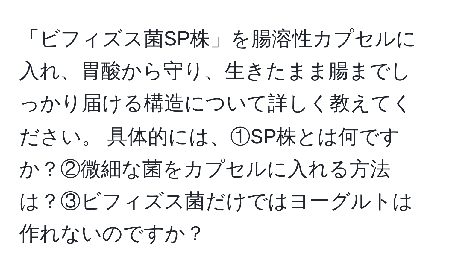 「ビフィズス菌SP株」を腸溶性カプセルに入れ、胃酸から守り、生きたまま腸までしっかり届ける構造について詳しく教えてください。 具体的には、①SP株とは何ですか？②微細な菌をカプセルに入れる方法は？③ビフィズス菌だけではヨーグルトは作れないのですか？